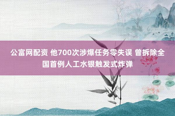 公富网配资 他700次涉爆任务零失误 曾拆除全国首例人工水银触发式炸弹
