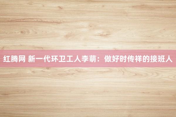 红腾网 新一代环卫工人李萌：做好时传祥的接班人