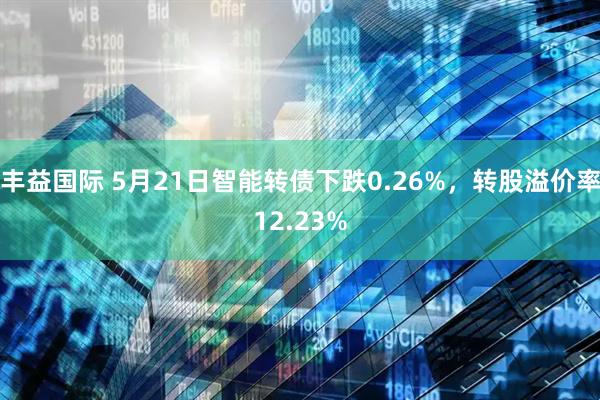 丰益国际 5月21日智能转债下跌0.26%，转股溢价率12.23%