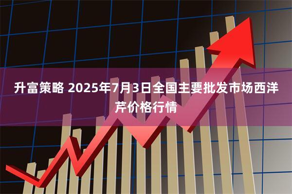 升富策略 2025年7月3日全国主要批发市场西洋芹价格行情