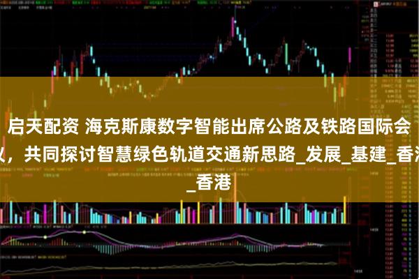 启天配资 海克斯康数字智能出席公路及铁路国际会议，共同探讨智慧绿色轨道交通新思路_发展_基建_香港