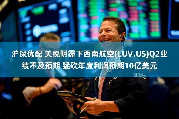 沪深优配 关税阴霾下西南航空(LUV.US)Q2业绩不及预期 猛砍年度利润预期10亿美元