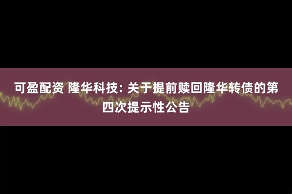 可盈配资 隆华科技: 关于提前赎回隆华转债的第四次提示性公告