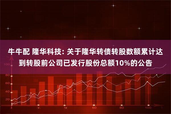 牛牛配 隆华科技: 关于隆华转债转股数额累计达到转股前公司已发行股份总额10%的公告