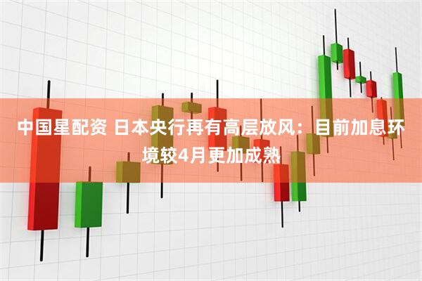 中国星配资 日本央行再有高层放风：目前加息环境较4月更加成熟