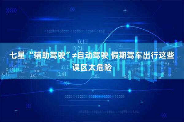 七星 “辅助驾驶”≠自动驾驶 假期驾车出行这些误区太危险